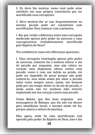 2. Eu devo lhe mostrar como você pode estar
satisfeito em suas própria consciência por ter
mortificado suas corrupções.
3. Devo mostrar-lhe se cair frequentemente no
mesmo pecado pode ser consistente com
mortificação. Para começar com o primeiro,
1. Em que reside a diferença entre uma corrupção
moderada apenas pelo poder da natureza e uma
concupiscência verdadeiramente mortificada
pelo Espírito de Deus?
Vou estabelecer essas oito diferenças aparentes.
1. Uma corrupção restringida apenas pelo poder
da natureza, somente faz o homem tolerar o ato
do pecado por enquanto, mas não coloca no
coração uma disposição odiosa contra esse
pecado: como é com um ladrão na prisão, ele
pode ser impedido de pecar porque não pode
cometê-lo, mas ainda assim por amar o pecado
tanto como sempre amou; assim, um homem
pode por um tempo abster-se do ato do pecado, e
ainda assim não ter nenhum ódio interior
implantado em seu coração contra esse pecado.
Como Balaão, que deu duas respostas aos
mensageiros de Balaque, que ele não iria descer
para amaldiçoar Israel, e mesmo assim ele foi,
porque amava o salário da injustiça.
Mas agora, onde há uma mortificação real
operada pelo poder do Espírito de Deus, isso é tão
18
 