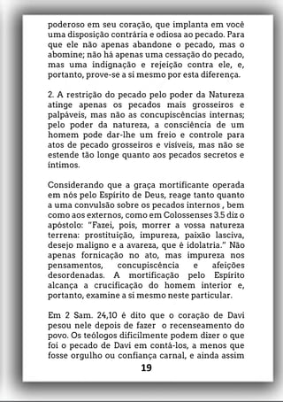poderoso em seu coração, que implanta em você
uma disposição contrária e odiosa ao pecado. Para
que ele não apenas abandone o pecado, mas o
abomine; não há apenas uma cessação do pecado,
mas uma indignação e rejeição contra ele, e,
portanto, prove-se a si mesmo por esta diferença.
2. A restrição do pecado pelo poder da Natureza
atinge apenas os pecados mais grosseiros e
palpáveis, mas não as concupiscências internas;
pelo poder da natureza, a consciência de um
homem pode dar-lhe um freio e controle para
atos de pecado grosseiros e visíveis, mas não se
estende tão longe quanto aos pecados secretos e
íntimos.
Considerando que a graça mortificante operada
em nós pelo Espírito de Deus, reage tanto quanto
a uma convulsão sobre os pecados internos , bem
como aos externos, como em Colossenses 3.5 diz o
apóstolo: “Fazei, pois, morrer a vossa natureza
terrena: prostituição, impureza, paixão lasciva,
desejo maligno e a avareza, que é idolatria.” Não
apenas fornicação no ato, mas impureza nos
pensamentos, concupiscência e afeições
desordenadas. A mortificação pelo Espírito
alcança a crucificação do homem interior e,
portanto, examine a si mesmo neste particular.
Em 2 Sam. 24,10 é dito que o coração de Davi
pesou nele depois de fazer o recenseamento do
povo. Os teólogos dificilmente podem dizer o que
foi o pecado de Davi em contá-los, a menos que
fosse orgulho ou confiança carnal, e ainda assim
19
 