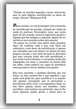 “Porque, se viverdes segundo a carne, morrereis;
mas se pelo Espírito mortificardes as obras do
corpo, vivereis.” (Romanos 8.13)
Meus amados, eu vou prosseguir com a doutrina
da mortificação do pecado, valendo-me ainda da
ajuda do puritano Christopher Love, que nesta
parte do seu tratado, assim se expressou quanto a
alguém que lhe indagou o seguinte, depois de ter
ouvido os seus sermões sobre este assunto:
“Eu penso ter ouvido uma pobre alma perplexa
dizer: Eu confesso tudo o que você falou em
referência a este dever de mortificação, é apenas
um vislumbre para me deixar ver dentro do meu
próprio coração, e por meio do qual eu descubro
que meu coração ainda não está mortificado, e
que tenho muitos desejos e corrupções ainda não
subjugados em mim; e, portanto, eu ficaria feliz
em saber, como poderia ser capaz de mortificar
meus pecados e vencer minhas corrupções.
Esta será, portanto, a próxima Questão que irei
tratar, ou seja, mostrar-lhe o que significa e que
ajuda você pode ter, para mortificar e se manter
sob aquelas corrupções que te perturbam e
prevalecem sobre você: e no julgamento disso, eu
não devo apenas entrar em detalhes, como
mortificar cada luxúria em particular; mas só lhe
darei algumas ajudas gerais e meios para se
2
 