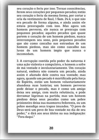 seu coração o feriu por isso. Ternas consciências,
ferem seus corações por pequenos pecados; então
seu coração o feriu da mesma forma, por cortar a
orla da vestimenta de Saul, 1 Sam. 24.4; o que não
era pecado de forma alguma, e ainda assim ele
estava preocupado com isso. Mas agora um
homem perverso, ele nunca se preocupa com
pequenos pecados; aqueles pecados que quase
partem o coração de um homem piedoso, nunca
interrompem seu sono, pois pequenos pecados
que são como cascalho nas entranhas de um
homem piedoso, mas são como cascalho nas
luvas de um homem ímpio que nunca o
incomodam.
3. A corrupção contida pelo poder da natureza é
uma ação violenta e compulsiva, o homem a sofre
de má vontade e involuntariamente. Um coração
natural, embora não cometa um pecado, ainda
assim é afastado dele contra sua vontade; mas
agora, quando um pecado é mortificado pela força
do Espírito, então um homem voluntariamente
abandona suas luxúrias; um homem perverso
pode deixar o pecado, mas é como um amigo
deixa seu amigo, com muita relutância, e pode
derramar lágrimas na partida; mas um homem
piedoso deixa seus pecados como um pobre
prisioneiro deixa sua masmorra fedorenta, ou um
pobre mendigo seus trapos imundos. “O povo de
Deus será um povo de boa vontade no dia de seu
poder,” e dirá aos seus ídolos na sua indignação:
“Fora daqui.”
20
 