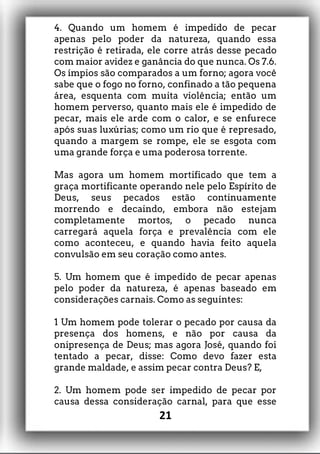 4. Quando um homem é impedido de pecar
apenas pelo poder da natureza, quando essa
restrição é retirada, ele corre atrás desse pecado
com maior avidez e ganância do que nunca. Os 7.6.
Os ímpios são comparados a um forno; agora você
sabe que o fogo no forno, confinado a tão pequena
área, esquenta com muita violência; então um
homem perverso, quanto mais ele é impedido de
pecar, mais ele arde com o calor, e se enfurece
após suas luxúrias; como um rio que é represado,
quando a margem se rompe, ele se esgota com
uma grande força e uma poderosa torrente.
Mas agora um homem mortificado que tem a
graça mortificante operando nele pelo Espírito de
Deus, seus pecados estão continuamente
morrendo e decaindo, embora não estejam
completamente mortos, o pecado nunca
carregará aquela força e prevalência com ele
como aconteceu, e quando havia feito aquela
convulsão em seu coração como antes.
5. Um homem que é impedido de pecar apenas
pelo poder da natureza, é apenas baseado em
considerações carnais. Como as seguintes:
1 Um homem pode tolerar o pecado por causa da
presença dos homens, e não por causa da
onipresença de Deus; mas agora José, quando foi
tentado a pecar, disse: Como devo fazer esta
grande maldade, e assim pecar contra Deus? E,
2. Um homem pode ser impedido de pecar por
causa dessa consideração carnal, para que esse
21
 