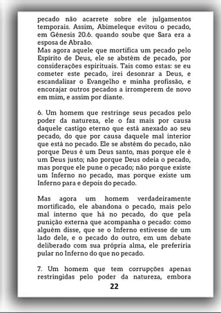 pecado não acarrete sobre ele julgamentos
temporais. Assim, Abimeleque evitou o pecado,
em Gênesis 20.6. quando soube que Sara era a
esposa de Abraão.
Mas agora aquele que mortifica um pecado pelo
Espírito de Deus, ele se abstém de pecado, por
considerações espirituais. Tais como estas: se eu
cometer este pecado, irei desonrar a Deus, e
escandalizar o Evangelho e minha profissão, e
encorajar outros pecados a irromperem de novo
em mim, e assim por diante.
6. Um homem que restringe seus pecados pelo
poder da natureza, ele o faz mais por causa
daquele castigo eterno que está anexado ao seu
pecado, do que por causa daquele mal interior
que está no pecado. Ele se abstém do pecado, não
porque Deus é um Deus santo, mas porque ele é
um Deus justo; não porque Deus odeia o pecado,
mas porque ele pune o pecado; não porque existe
um Inferno no pecado, mas porque existe um
Inferno para e depois do pecado.
Mas agora um homem verdadeiramente
mortificado, ele abandona o pecado, mais pelo
mal interno que há no pecado, do que pela
punição externa que acompanha o pecado: como
alguém disse, que se o Inferno estivesse de um
lado dele, e o pecado do outro, em um debate
deliberado com sua própria alma, ele preferiria
pular no Inferno do que no pecado.
7. Um homem que tem corrupções apenas
restringidas pelo poder da natureza, embora
22
 