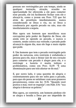 possam ser restringidas por um tempo, ainda se
qualquer tentação, atração, ocasião ou
oportunidade for oferecida a ele para cometer
esse pecado, ele irá facilmente fechar com ele e
abraçá-lo, como o jovem em Prov. 7.22 que foi
atrás da prostituta imediatamente, nunca
considerando se Deus o viu, ou se Deus o
condenaria por aquele pecado ou não, mas ele
imediatamente a seguiu.
Mas agora um homem que mortificou suas
corrupções pelo poder do Espírito de Deus, ele
ainda está se opondo ao pecado, e nunca o
comete, senão contra sua vontade; o pecado pode
alcançá-lo algum dia, mas ele foge o mais rápido
que pode.
8. Um homem que tem o pecado restringido pelo
poder da natureza, esta restrição é enfadonha e
penosa para ele, mas o deixar sair de seu coração
para cometer um pecado é alegre para ele, e o
restringir a luxúria é muito tedioso e
problemático, como em Prov. 13,19: “É uma
abominação para um tolo afastar-se do mal.”
E, por outro lado, é uma questão de alegria e
contentamento para ele ser solto para o pecado,
para que ele possa se satisfazer com seus prazeres
pecaminosos, como em Jer. 11.15. “Quando você
pratica o mal, você se regozija”; em Hab. 3.14: “sua
alegria é devorar os pobres.”
Mas agora, ao contrário, um homem piedoso ele
se alegra e bendiz a Deus por ser impedido de
23
 