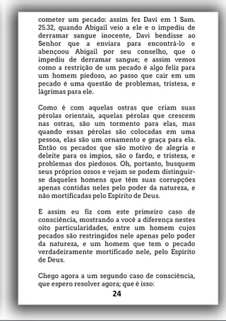 cometer um pecado: assim fez Davi em 1 Sam.
25.32, quando Abigail veio a ele e o impediu de
derramar sangue inocente, Davi bendisse ao
Senhor que a enviara para encontrá-lo e
abençoou Abigail por seu conselho, que o
impediu de derramar sangue; e assim vemos
como a restrição de um pecado é algo feliz para
um homem piedoso, ao passo que cair em um
pecado é uma questão de problemas, tristeza, e
lágrimas para ele.
Como é com aquelas ostras que criam suas
pérolas orientais, aquelas pérolas que crescem
nas ostras, são um tormento para elas, mas
quando essas pérolas são colocadas em uma
pessoa, elas são um ornamento e graça para ela.
Então os pecados que são motivo de alegria e
deleite para os ímpios, são o fardo, e tristeza, e
problemas dos piedosos. Oh, portanto, busquem
seus próprios ossos e vejam se podem distinguir-
se daqueles homens que têm suas corrupções
apenas contidas neles pelo poder da natureza, e
não mortificadas pelo Espírito de Deus.
E assim eu fiz com este primeiro caso de
consciência, mostrando a você a diferença nestes
oito particularidades, entre um homem cujos
pecados são restringidos nele apenas pelo poder
da natureza, e um homem que tem o pecado
verdadeiramente mortificado nele, pelo Espírito
de Deus.
Chego agora a um segundo caso de consciência,
que espero resolver agora; que é isso:
24
 