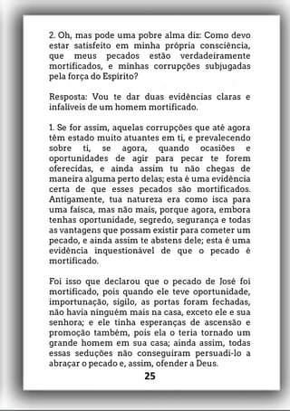 2. Oh, mas pode uma pobre alma diz: Como devo
estar satisfeito em minha própria consciência,
que meus pecados estão verdadeiramente
mortificados, e minhas corrupções subjugadas
pela força do Espírito?
Resposta: Vou te dar duas evidências claras e
infalíveis de um homem mortificado.
1. Se for assim, aquelas corrupções que até agora
têm estado muito atuantes em ti, e prevalecendo
sobre ti, se agora, quando ocasiões e
oportunidades de agir para pecar te forem
oferecidas, e ainda assim tu não chegas de
maneira alguma perto delas; esta é uma evidência
certa de que esses pecados são mortificados.
Antigamente, tua natureza era como isca para
uma faísca, mas não mais, porque agora, embora
tenhas oportunidade, segredo, segurança e todas
as vantagens que possam existir para cometer um
pecado, e ainda assim te abstens dele; esta é uma
evidência inquestionável de que o pecado é
mortificado.
Foi isso que declarou que o pecado de José foi
mortificado, pois quando ele teve oportunidade,
importunação, sigilo, as portas foram fechadas,
não havia ninguém mais na casa, exceto ele e sua
senhora; e ele tinha esperanças de ascensão e
promoção também, pois ela o teria tornado um
grande homem em sua casa; ainda assim, todas
essas seduções não conseguiram persuadi-lo a
abraçar o pecado e, assim, ofender a Deus.
25
 