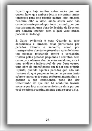 Espero que haja muitos entre vocês que me
ouvem hoje, que embora devam encontrar tantas
tentações para este pecado quanto José, embora
nenhum olho o visse, ainda assim você não
cometeria este pecado por todo o mundo; por que
isso argumenta uma obra do Espírito de Deus em
seu homem interior; sem o qual você nunca
poderia ir tão longe.
2. Outra evidência é esta: Quando tu tens
consciência e também estás perturbado por
pecados íntimos e secretos, como por
transgressões abertas e grosseiras: quando há em
teu coração relutância contra e verdadeira
tristeza pelos pecados pequenos e secretos, bem
como para ofensas abertas e escandalosas; esta é
uma evidência indiscutível de que Deus operou
uma obra de mortificação em ti por seu próprio
Espírito; quando aqueles pecados que não são
maiores do que pequenas toupeiras pesam tanto
sobre o teu coração como se fossem montanhas; e
quando a sua consciência pode lhe dar
testemunho de que não há nenhuma luxúria
secreta que faça uma incursão à sua alma, porque
você se esforça continuamente para se opor a ela.
26
 