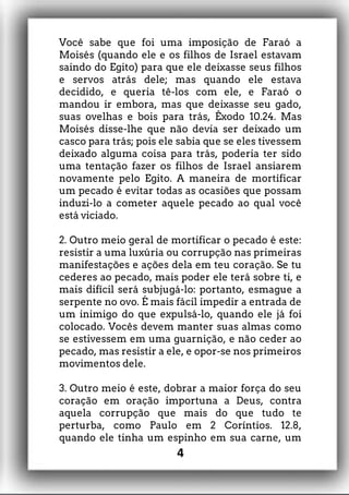 Você sabe que foi uma imposição de Faraó a
Moisés (quando ele e os filhos de Israel estavam
saindo do Egito) para que ele deixasse seus filhos
e servos atrás dele; mas quando ele estava
decidido, e queria tê-los com ele, e Faraó o
mandou ir embora, mas que deixasse seu gado,
suas ovelhas e bois para trás, Êxodo 10.24. Mas
Moisés disse-lhe que não devia ser deixado um
casco para trás; pois ele sabia que se eles tivessem
deixado alguma coisa para trás, poderia ter sido
uma tentação fazer os filhos de Israel ansiarem
novamente pelo Egito. A maneira de mortificar
um pecado é evitar todas as ocasiões que possam
induzi-lo a cometer aquele pecado ao qual você
está viciado.
2. Outro meio geral de mortificar o pecado é este:
resistir a uma luxúria ou corrupção nas primeiras
manifestações e ações dela em teu coração. Se tu
cederes ao pecado, mais poder ele terá sobre ti, e
mais difícil será subjugá-lo: portanto, esmague a
serpente no ovo. É mais fácil impedir a entrada de
um inimigo do que expulsá-lo, quando ele já foi
colocado. Vocês devem manter suas almas como
se estivessem em uma guarnição, e não ceder ao
pecado, mas resistir a ele, e opor-se nos primeiros
movimentos dele.
3. Outro meio é este, dobrar a maior força do seu
coração em oração importuna a Deus, contra
aquela corrupção que mais do que tudo te
perturba, como Paulo em 2 Coríntios. 12.8,
quando ele tinha um espinho em sua carne, um
4
 