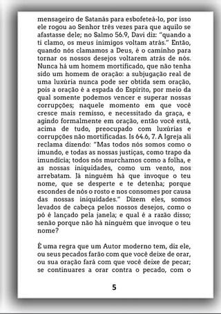 mensageiro de Satanás para esbofeteá-lo, por isso
ele rogou ao Senhor três vezes para que aquilo se
afastasse dele; no Salmo 56.9, Davi diz: “quando a
ti clamo, os meus inimigos voltam atrás.” Então,
quando nós clamamos a Deus, é o caminho para
tornar os nossos desejos voltarem atrás de nós.
Nunca há um homem mortificado, que não tenha
sido um homem de oração: a subjugação real de
uma luxúria nunca pode ser obtida sem oração,
pois a oração é a espada do Espírito, por meio da
qual somente podemos vencer e superar nossas
corrupções; naquele momento em que você
cresce mais remisso, e necessitado da graça, e
agindo formalmente em oração, então você está,
acima de tudo, preocupado com luxúrias e
corrupções não mortificadas. Is 64.6, 7. A Igreja ali
reclama dizendo: “Mas todos nós somos como o
imundo, e todas as nossas justiças, como trapo da
imundícia; todos nós murchamos como a folha, e
as nossas iniquidades, como um vento, nos
arrebatam. Já ninguém há que invoque o teu
nome, que se desperte e te detenha; porque
escondes de nós o rosto e nos consomes por causa
das nossas iniquidades.” Dizem eles, somos
levados de cabeça pelos nossos desejos, como o
pó é lançado pela janela; e qual é a razão disso;
senão porque não há ninguém que invoque o teu
nome?
É uma regra que um Autor moderno tem, diz ele,
ou seus pecados farão com que você deixe de orar,
ou sua oração fará com que você deixe de pecar;
se continuares a orar contra o pecado, com o
5
 