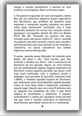 tempo a oração mortificará e matará as tuas
luxúrias e corrupções. Este é o terceiro meio.
4. Se queres te guardar de tuas corrupções, então
fixa em tua memória algumas frases específicas
das Escrituras, que proíbem de maneira mais
expressa e veemente aqueles pecados aos quais
estás mais fortemente inclinado: isto é uma
excelente maneira de cercar seu coração contra
quaisquer corrupções. Assim fez Davi no Salmo
119.11. Ele diz: “Escondi tua palavra em meu
coração, para não pecar contra ti”, isto é, escondi
tua palavra em meu coração, contra meu amado e
querido pecado, para que quando eu for tentado a
cometê-lo, eu possa considerar tua ordem
expressa contra esse pecado.
E assim, quando nosso Salvador foi tentado pelo
diabo, ele disse a ele: “está escrito, que não
tentarás o Senhor teu Deus”, ele o convenceu da
Escritura de seu pecado. Agora, se você tivesse
em seu pensamento alguns lugares expressos da
Escritura contra aqueles pecados aos quais você
está mais inclinado: isso o ajudaria muito a
subjugar seus pecados. E, portanto, examine toda
a Bíblia, e ilumine aqueles lugares da Escritura,
que ameaçam mais terrivelmente aquele pecado,
como se você fosse dado à impureza, considere
aquele lugar: Aquele que vai a uma Prostituta, não
se apegará aos caminhos da vida; e que Deus
julgará os prostitutos e adúlteros, e lugares
semelhantes: e assim por qualquer outro pecado
em que você é viciado; selecione as Escrituras
mais diretas, que falam contra ele e o condenam.
6
 