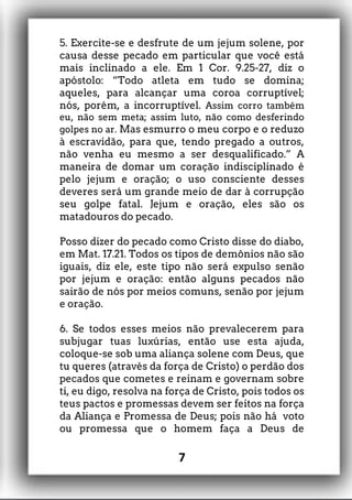5. Exercite-se e desfrute de um jejum solene, por
causa desse pecado em particular que você está
mais inclinado a ele. Em 1 Cor. 9.25-27, diz o
apóstolo: “Todo atleta em tudo se domina;
aqueles, para alcançar uma coroa corruptível;
nós, porém, a incorruptível. Assim corro também
eu, não sem meta; assim luto, não como desferindo
golpes no ar. Mas esmurro o meu corpo e o reduzo
à escravidão, para que, tendo pregado a outros,
não venha eu mesmo a ser desqualificado.” A
maneira de domar um coração indisciplinado é
pelo jejum e oração; o uso consciente desses
deveres será um grande meio de dar à corrupção
seu golpe fatal. Jejum e oração, eles são os
matadouros do pecado.
Posso dizer do pecado como Cristo disse do diabo,
em Mat. 17.21. Todos os tipos de demônios não são
iguais, diz ele, este tipo não será expulso senão
por jejum e oração: então alguns pecados não
sairão de nós por meios comuns, senão por jejum
e oração.
6. Se todos esses meios não prevalecerem para
subjugar tuas luxúrias, então use esta ajuda,
coloque-se sob uma aliança solene com Deus, que
tu queres (através da força de Cristo) o perdão dos
pecados que cometes e reinam e governam sobre
ti, eu digo, resolva na força de Cristo, pois todos os
teus pactos e promessas devem ser feitos na força
da Aliança e Promessa de Deus; pois não há voto
ou promessa que o homem faça a Deus de
7
 