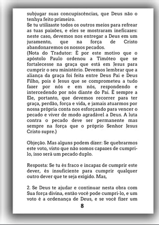 subjugar suas concupiscências, que Deus não o
tenhya feito primeiro.
Se tu utilizaste todos os outros meios para refrear
as tuas paixões, e eles se mostraram ineficazes:
neste caso, devemos nos entregar a Deus em um
juramento, que na força de Cristo
abandonaremos os nossos pecados.
(Nota do Tradutor: É por este motivo que o
apóstolo Paulo ordenou a Timóteo que se
fortalecesse na graça que está em Jesus para
cumprir o seu ministério. Devemos lembrar que a
aliança da graça foi feita entre Deus Pai e Deus
Filho, pois é Jesus que se comprometeu a tudo
fazer por nós e em nós, respondendo e
intercedendo por nós diante do Pai. É sempre a
Ele, portanto, que devemos recorrer para ter
graça, perdão, força e vida, e jamais atuarmos por
nossa própria conta nos esforçando para vencer o
pecado e viver de modo agradável a Deus. A luta
contra o pecado deve ser permanente mas
sempre na força que o próprio Senhor Jesus
Cristo supre.)
Objeção. Mas alguns podem dizer: Se quebrarmos
este voto, visto que não somos capazes de cumpri-
lo, isso será um pecado duplo.
Resposta: Se tu és fraco e incapaz de cumprir este
dever, és insuficiente para cumprir qualquer
outro dever que te seja exigido. Mas,
2. Se Deus te ajudar e continuar nesta obra com
Sua força divina, então você pode cumpri-lo, e um
voto é a ordenança de Deus, e se você fizer um
8
 