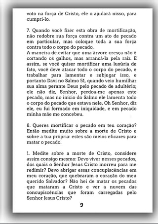 voto na força de Cristo, ele o ajudará nisso, para
cumpri-lo.
7. Quando você fizer esta obra de mortificação,
não redobre sua força contra um ato de pecado
em particular, mas coloque toda a sua força
contra todo o corpo do pecado.
A maneira de evitar que uma árvore cresça não é
cortando os galhos, mas arrancá-la pela raiz. E
assim, se você quiser mortificar uma luxúria de
fato, você deve atacar todo o corpo do pecado, e
trabalhar para lamentar e subjugar isso, e
portanto Davi no Salmo 51, quando veio humilhar
sua alma perante Deus pelo pecado de adultério;
ele não diz, Senhor, perdoa-me apenas este
pecado, mas no início do Salmo ele lamenta todo
o corpo do pecado que estava nele, Oh Senhor, diz
ele, eu fui formado em iniquidade, e em pecado
minha mãe me concebeu.
8. Queres mortificar o pecado em teu coração?
Então medite muito sobre a morte de Cristo e
sobre a tua própria: estes são meios eficazes para
matar o pecado.
1. Medite sobre a morte de Cristo, considere
assim consigo mesmo: Devo viver nesses pecados,
dos quais o Senhor Jesus Cristo morreu para me
redimir? Devo abrigar essas concupiscências em
meu coração, que quebraram o coração do meu
querido Salvador? Não hei de matar os pecados
que mataram a Cristo e ver a nuvem das
concupiscências que foram carregadas pelo
Senhor Jesus Cristo?
9
 