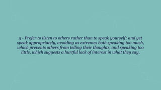 5 - Prefer to listen to others rather than to speak yourself; and yet
speak appropriately, avoiding as extremes both speaking too much,
which prevents others from telling their thoughts, and speaking too
little, which suggests a hurtful lack of interest in what they say.
 