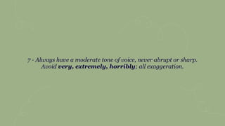 7 - Always have a moderate tone of voice, never abrupt or sharp.
Avoid very, extremely, horribly; all exaggeration.
 