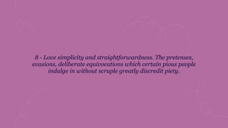 8 - Love simplicity and straightforwardness. The pretenses,
evasions, deliberate equivocations which certain pious people
indulge in without scruple greatly discredit piety.
 