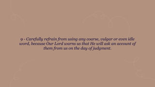 9 - Carefully refrain from using any coarse, vulgar or even idle
word, because Our Lord warns us that He will ask an account of
them from us on the day of judgment.
 