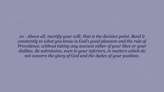 10 - Above all, mortify your will; that is the decisive point. Bend it
constantly to what you know is God's good pleasure and the rule of
Providence, without taking any account either of your likes or your
dislikes. Be submissive, even to your inferiors, in matters which do
not concern the glory of God and the duties of your position.
 