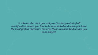 12 - Remember that you will practice the greatest of all
mortifications when you love to be humiliated and when you have
the most perfect obedience towards those to whom God wishes you
to be subject.
 