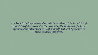 13 - Love to be forgotten and counted as nothing; it is the advice of
Saint John of the Cross, it is the counsel of the Imitation of Christ:
speak seldom either well or ill of yourself, but seek by silence to
make yourself forgotten.
 