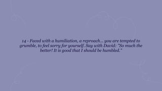 14 - Faced with a humiliation, a reproach... you are tempted to
grumble, to feel sorry for yourself. Say with David: "So much the
better! It is good that I should be humbled."
 