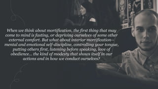 When we think about mortification, the first thing that may
come to mind is fasting, or depriving ourselves of some other
external comfort. But what about interior mortification--
mental and emotional self-discipline, controlling your tongue,
putting others first, listening before speaking, love of
obedience... the kind of modesty that shows itself in our
actions and in how we conduct ourselves?
 