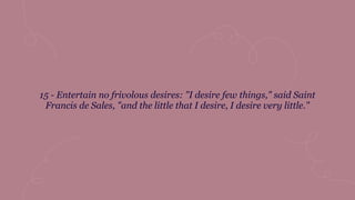 15 - Entertain no frivolous desires: "I desire few things," said Saint
Francis de Sales, "and the little that I desire, I desire very little."
 