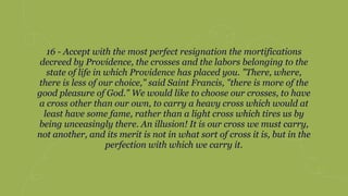 16 - Accept with the most perfect resignation the mortifications
decreed by Providence, the crosses and the labors belonging to the
state of life in which Providence has placed you. "There, where,
there is less of our choice," said Saint Francis, "there is more of the
good pleasure of God." We would like to choose our crosses, to have
a cross other than our own, to carry a heavy cross which would at
least have some fame, rather than a light cross which tires us by
being unceasingly there. An illusion! It is our cross we must carry,
not another, and its merit is not in what sort of cross it is, but in the
perfection with which we carry it.
 