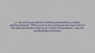 17 - Do not let yourself be troubled by temptations, scruples,
spiritual dryness: "What we do in time of dryness has more merit in
the sight of God than what we do in time of consolation," says the
saintly Bishop of Geneva.
 