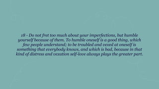 18 - Do not fret too much about your imperfections, but humble
yourself because of them. To humble oneself is a good thing, which
few people understand; to be troubled and vexed at oneself is
something that everybody knows, and which is bad, because in that
kind of distress and vexation self-love always plays the greater part.
 