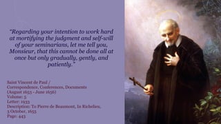 “Regarding your intention to work hard
at mortifying the judgment and self-will
of your seminarians, let me tell you,
Monsieur, that this cannot be done all at
once but only gradually, gently, and
patiently.”
Saint Vincent de Paul /
Correspondence, Conferences, Documents
(August 1653 - June 1656)
Volume: 5
Letter: 1933
Description: To Pierre de Beaumont, In Richelieu,
3 October, 1655
Page: 443
 