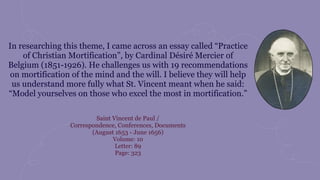 In researching this theme, I came across an essay called “Practice
of Christian Mortification”, by Cardinal Désiré Mercier of
Belgium (1851-1926). He challenges us with 19 recommendations
on mortification of the mind and the will. I believe they will help
us understand more fully what St. Vincent meant when he said:
“Model yourselves on those who excel the most in mortification.”
Saint Vincent de Paul /
Correspondence, Conferences, Documents
(August 1653 - June 1656)
Volume: 10
Letter: 89
Page: 323
 