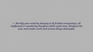 1 - Mortify your mind by denying it all fruitless imaginings, all
ineffectual or wandering thoughts which waste time, dissipate the
soul, and render work and serious things distasteful.
 