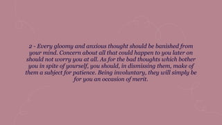 2 - Every gloomy and anxious thought should be banished from
your mind. Concern about all that could happen to you later on
should not worry you at all. As for the bad thoughts which bother
you in spite of yourself, you should, in dismissing them, make of
them a subject for patience. Being involuntary, they will simply be
for you an occasion of merit.
 