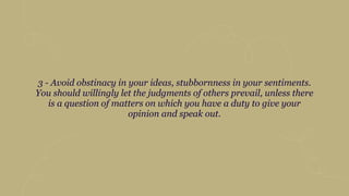 3 - Avoid obstinacy in your ideas, stubbornness in your sentiments.
You should willingly let the judgments of others prevail, unless there
is a question of matters on which you have a duty to give your
opinion and speak out.
 