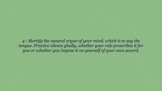 4 - Mortify the natural organ of your mind, which is to say the
tongue. Practice silence gladly, whether your rule prescribes it for
you or whether you impose it on yourself of your own accord.
 
