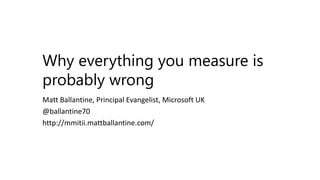 Why everything you measure is
probably wrong
Matt Ballantine, Principal Evangelist, Microsoft UK
@ballantine70
http://mmitii.mattballantine.com/
 