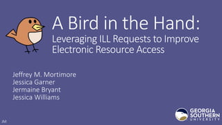 A Bird in the Hand:
Leveraging ILL Requests to Improve
Electronic Resource Access
Jeffrey M. Mortimore
Jessica Garner
Jermaine Bryant
Jessica Williams
JM
 