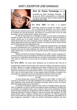 MORT L’ESCRIPTOR JOSÉ SARAMAGO
                                   José de Sousa Saramago                       (16 de
                                   novembre de 1922, Azinhaga, Portugal - 18
                                   de juny de 2010, Lanzarote) fou un escriptor
                                   portuguès guardonat amb el Premi Nobel de
                                   Literatura l'any 1998.


                                  La seva vida:            Va néixer     a la    població
                                    d'Azinhaga, situada al municipi de Golegã i al seu
                                    torn a la districte de Santarém. Tot i que el registre
oficial del seu naixement situa el seu naixement el dia 18, aquest fet es deu a un error
en l'anotació per part del funcionari, que alhora el va inscriure amb el nom de José
Saramago i no pas José de Sousa, cognom del seu pare.
          El 1924 la seva família es va traslladar a Lisboa, on el seu pare va començar a
treballar de policia. Als dotze anys va iniciar els seus estudis a l'Escola Industrial de
Lisboa, estudis que no va poder finalitzar al no poder seguir pagant la matrícula.
Aquest fet provocà que el jove Saramago entrés a treballar en una ferreria mecànica,
sense oblidar però la seva nova passió: la lectura. Va canviar de feina i entrà a formar
part de l'administració de la Seguretat Social.
          Posteriorment entrà a treballar en una companyia d'assegurances i simultanejà
les seves col·laboracions com a periodista al Diário de Notícias, un periòdic d'abast
nacional, però que per raons polítiques ben aviat en fou expulsat. Crític literari de la
revista Seara Nova, va formar part de la primera direcció de l'Associació Portuguesa
d'Escriptors.
          Membre del Partit Comunista Portuguès des de 1969, va patir la persecució i
censura durant els anys de la dictadura de António de Oliveira Salazar. Posteriorment
va sumar-se a la Revolució dels Clavells que va portar la democràcia a Portugal l'any
1974. Des de 1976 fins a la seva mort es va dedicar exclusivament al seu treball
literari.
La seva obra:         Les seves obres destaquen per la denúncia dels mals de la
societat actual, portant a l'extrem algun dels casos per analitzar què passaria i posar-lo
de relleu. Sempre hi ha algun protagonista que s'oposa a deixar-se anar, és l'arquetip
de l'heroi. Pel que fa a l'estil, usa frases llargues, amb un estil de puntuació propi. El
1944 inicià l'escriptura de la seva primera novel·la, Terra do pecado ("Terra del pecat",
1947), que no va tenir gens d'èxit. La seva segona novel·la Claraboia no pogué ni tan
sols publicar-la. Aquest fet provocà que abandonés la literatura durant vint anys.
         « Senzillament no tenia res a dir i quan no es té res a dir el millor
                                          és callar.                                    »
        La seva primera gran novel·la fou Levantado do chao (1980), un retrat fresc i
vívid de les condicions de vida dels treballadors de la població de Lavre, situada a la
regió d'Alentejo. Amb aquest llibre Saramago aconseguí trobar la seva veu pròpia,
amb l'estil gairebé poètic que el caracteritza.
        La novel·la O Evangelho Segundo Jesus Cristo ("L'Evangeli segons Jesucrist",
1991) el catapulta a la fama a causa d'una polèmica sense precedents a Portugal (que
es considera una república laica), quan el govern veta la seva presentació al Premi
Literari Europeu d'aquell any, al·legant que "ofèn als catòlics". Com a acte de protesta
Saramago abandona Portugal i s'instal·la a l'illa de Lanzarote (Illes Canàries). El 1995
publica Ensaio sobre a cegueira ("Assaig sobre la ceguesa") i el 1998 és guardonat
amb el Premi Nobel de Literatura per una obra que amb paràboles sustentades per la
seva imaginació, compassió i ironia ens permet contínuament observar una nova
 