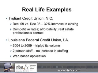 Real Life Examples Truliant Credit Union, N.C. Dec. 09 vs. Dec 08 – 32% increase in closing Competitive rates; affordability; real estate professionals contact Louisiana Federal Credit Union, LA. 2004 to 2009 – tripled its volume 2 person staff – no increase in staffing Web based application 