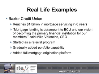 Real Life Examples Baxter Credit Union Reaches $1 billion in mortgage servicing in 8 years “ Mortgage lending is paramount to BCU and our vision of becoming the primary financial institution for our members,” said Mike Valentine, CEO Started as a referral program Gradually added portfolio capability Added full mortgage origination platform 