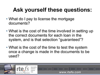 Ask yourself these questions: What do I pay to license the mortgage documents? What is the cost of the time involved in setting up the correct documents for each loan in the system, and is that selection “guaranteed”? What is the cost of the time to test the system once a change is made in the documents to be used? 