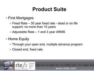 Product Suite First Mortgages Fixed Rate – 30 year fixed rate - dead or on life support; no more than 15 years Adjustable Rate – 1 and 3 year ARMS Home Equity Through your open end, multiple advance program Closed end, fixed rate 