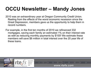 OCCU Newsletter – Mandy Jones 2010 was an extraordinary year at Oregon Community Credit Union. Reeling from the effects of the worst economic recession since the Great Depression, members gave us the opportunity to help them in record numbers. For example, in the first ten months of 2010 we refinanced 332 mortgages, saving each family an estimated 1% on their interest rate as well as reducing monthly payments by $100! We estimate these members will save $8 million in total interest over the 20 year life of these loans. 