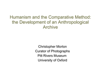 Humanism and the Comparative Method: the Development of an Anthropological Archive Christopher Morton Curator of Photographs Pitt Rivers Museum  University of Oxford 