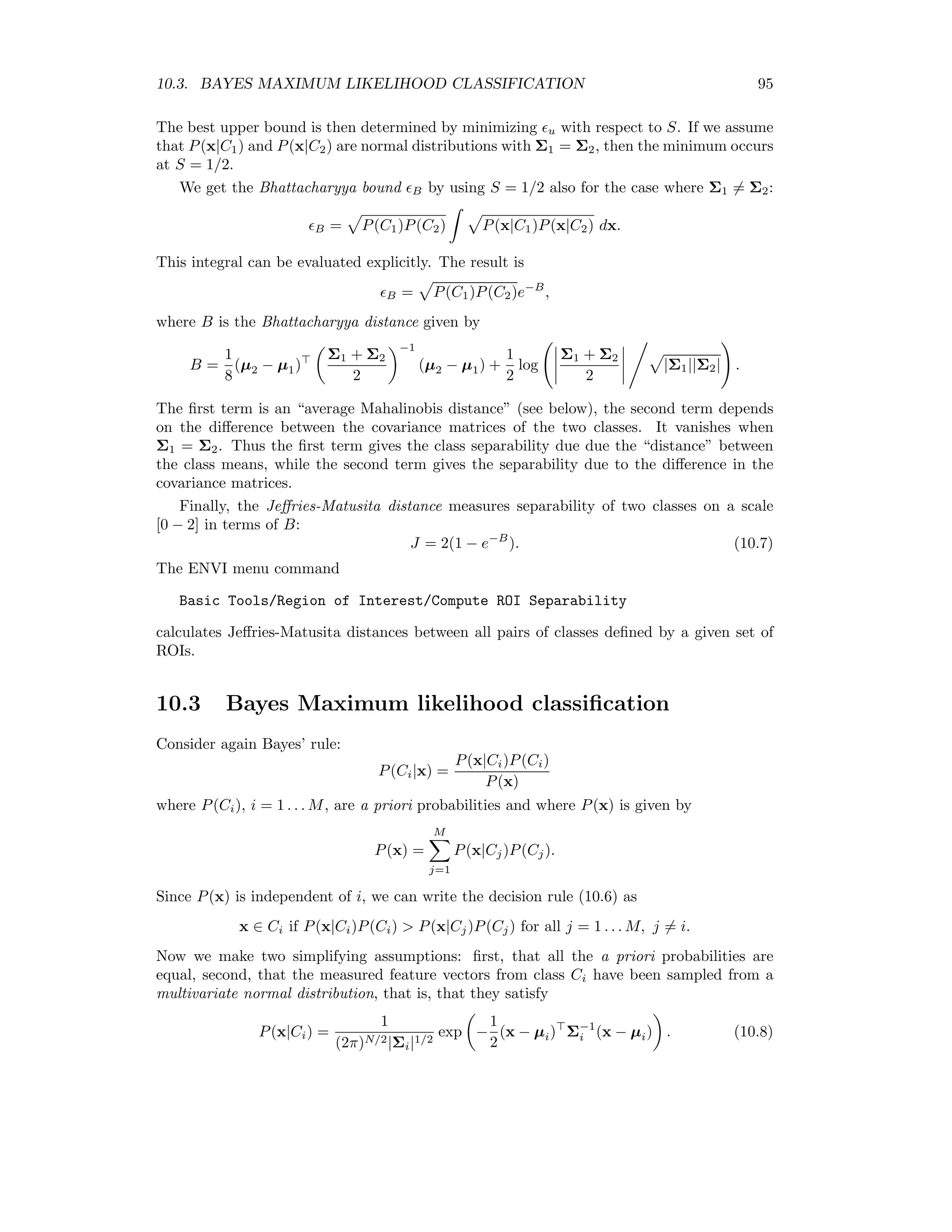 88 CHAPTER 9. UNSUPERVISED CLASSIFICATION that M k=1 Pm(Ck) = 1. The neighborhood function must somehow reﬂect the spatial structure of the image. In order to deﬁne it we ﬁrst postulate a compatibility measure Pmi(Ck|Cl), i = 1 . . . 4, namely, the conditional probability that pixel m belongs to class Ck, given that the neigh- boring pixel i, i = 1 . . . 4, belongs to Cl. A ‘small piece of evidence’ that m should be classiﬁed to Ck would then be Pmi(Ck|Cl)Pi(Cl), i = 1 . . . 4, that is, the conditional probability that pixel m is in class Ck if neighboring pixel i is in class Cl, i = 1 . . . 4. We obtain a Neighborhood function Qm(Ck) by summing over all pieces of evidence: Qm(Ck) = 1 4 4 i=1 M l=1 Pmi(Ck|Cl)Pi(Cl) = M l=1 Pmn(Ck|Cl)Pn(Cl), (9.31) where Pn(Cl) is the average over all four neighborhood pixels: Pn(Cl) = 1 4 4 i=1 Pi(Cl), and where Pmn(Ck|Cl) also corresponds to the average compatibility of pixel m with its entire neighborhood. We can write (9.31) again as a vector equation, Qm = Pmn · Pn and (9.30) ﬁnally as Pm = Pm ⊗ (PmnPn) PmPmnPn . (9.32) The matrix of average compatibilities Pmn can be estimated directly from the original classiﬁed image. A random central pixel m is chosen and its calss Ci determined. Then, again randomly, a pixel j out of its neighborhood its chosen and its class Cj is also determined. Thereupon the matrix element Pmn(Ci|Cj) (which was initialized to 0) is incremented by 1. This is repeated many times and ﬁnally the rows of the matrix are normalized. Equation (10.15) is well-suited for a simple algorithm: Algorithm (Probabilistic label relaxation) 1. Carry out a supervised classiﬁcation, e.g. with a FFN, and determine the com- patibility matrix Pmn. 