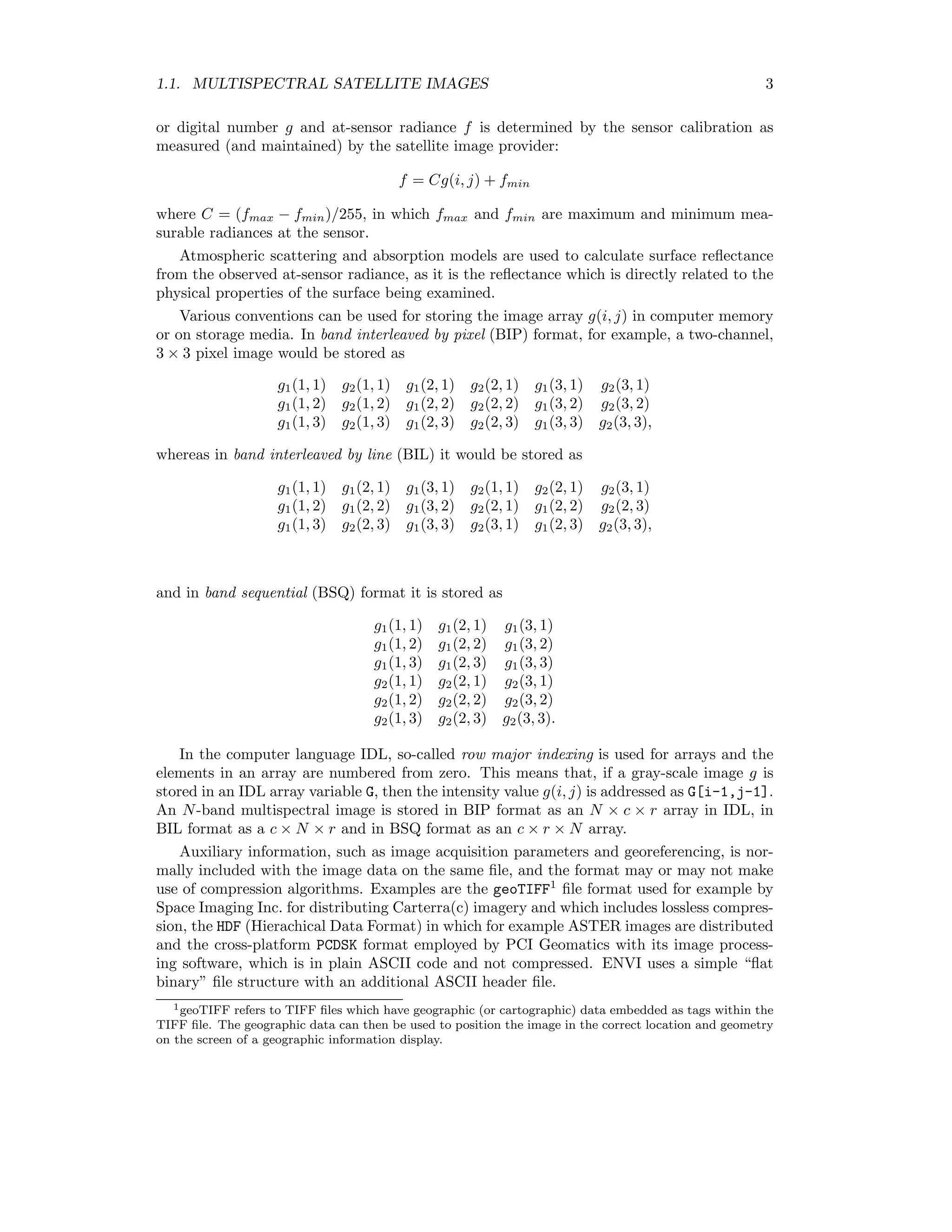 1.1. MULTISPECTRAL SATELLITE IMAGES 3 or digital number g and at-sensor radiance f is determined by the sensor calibration as measured (and maintained) by the satellite image provider: f = Cg(i, j) + fmin where C = (fmax − fmin)/255, in which fmax and fmin are maximum and minimum mea- surable radiances at the sensor. Atmospheric scattering and absorption models are used to calculate surface reﬂectance from the observed at-sensor radiance, as it is the reﬂectance which is directly related to the physical properties of the surface being examined. Various conventions can be used for storing the image array g(i, j) in computer memory or on storage media. In band interleaved by pixel (BIP) format, for example, a two-channel, 3 × 3 pixel image would be stored as g1(1, 1) g2(1, 1) g1(2, 1) g2(2, 1) g1(3, 1) g2(3, 1) g1(1, 2) g2(1, 2) g1(2, 2) g2(2, 2) g1(3, 2) g2(3, 2) g1(1, 3) g2(1, 3) g1(2, 3) g2(2, 3) g1(3, 3) g2(3, 3), whereas in band interleaved by line (BIL) it would be stored as g1(1, 1) g1(2, 1) g1(3, 1) g2(1, 1) g2(2, 1) g2(3, 1) g1(1, 2) g1(2, 2) g1(3, 2) g2(2, 1) g1(2, 2) g2(2, 3) g1(1, 3) g2(2, 3) g1(3, 3) g2(3, 1) g1(2, 3) g2(3, 3), and in band sequential (BSQ) format it is stored as g1(1, 1) g1(2, 1) g1(3, 1) g1(1, 2) g1(2, 2) g1(3, 2) g1(1, 3) g1(2, 3) g1(3, 3) g2(1, 1) g2(2, 1) g2(3, 1) g2(1, 2) g2(2, 2) g2(3, 2) g2(1, 3) g2(2, 3) g2(3, 3). In the computer language IDL, so-called row major indexing is used for arrays and the elements in an array are numbered from zero. This means that, if a gray-scale image g is stored in an IDL array variable G, then the intensity value g(i, j) is addressed as G[i-1,j-1]. An N-band multispectral image is stored in BIP format as an N × c × r array in IDL, in BIL format as a c × N × r and in BSQ format as an c × r × N array. Auxiliary information, such as image acquisition parameters and georeferencing, is nor- mally included with the image data on the same ﬁle, and the format may or may not make use of compression algorithms. Examples are the geoTIFF1 ﬁle format used for example by Space Imaging Inc. for distributing Carterra(c) imagery and which includes lossless compres- sion, the HDF (Hierachical Data Format) in which for example ASTER images are distributed and the cross-platform PCDSK format employed by PCI Geomatics with its image process- ing software, which is in plain ASCII code and not compressed. ENVI uses a simple “ﬂat binary” ﬁle structure with an additional ASCII header ﬁle. 1geoTIFF refers to TIFF ﬁles which have geographic (or cartographic) data embedded as tags within the TIFF ﬁle. The geographic data can then be used to position the image in the correct location and geometry on the screen of a geographic information display. 