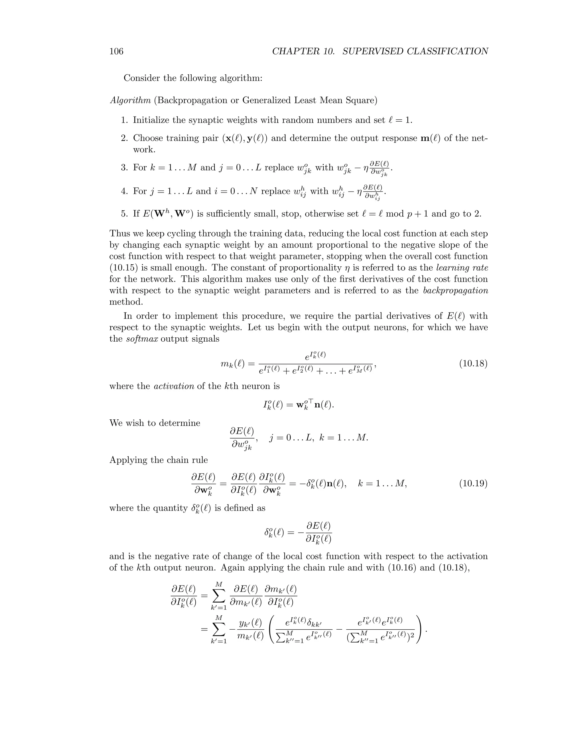 10.5. NEURAL NETWORKS 99 There is also a statistical justiﬁcation, however [Bis95]. Suppose two classes in two- dimensional feature space are normally distributed with Σ1 = Σ2 = I, P(x|Ck) ∼ 1 2π exp( −|x − µk|2 2 ), k = 1, 2. Then we have P(C1|x) = P(x|C1)P(C1) P(x|C1)P(C1) + P(x|C2)P(C2) = 1 1 + P(x|C2)P(C2)/P(x|C1)P(C1) = 1 1 + exp(−1 2 [(x − µ2)2 − (x − µ1)2])(P(C2)/P(C1)) . With the substitution e−a = (P(C2)/P(C1)) we get P(C1|x) = 1 1 + exp(−1 2 [|x − µ2|2 − |x − µ1|2] − a) = 1 1 + exp(−w x − w0) = 1 1 + e−I(x) = m(x). Here we made the additional substitutions w = µ1 − µ2 w0 = − 1 2 |µ1|2 + 1 2 |µ2|2 + a. Thus we expect that the output of the neuron will not only discriminate between the two classes, but also that it will approximate the posterior class membership probability P(C1|x). 10.5.1 The feed-forward network In order to discriminate any number of classes, multilayer feed-forward networks are often used, see Figure 10.4. In this ﬁgure, the input signal is the N + 1-component vector x( ) = (1, x1( ) . . . xN ( )) for training sample , which is fed simultaneously to the so-called hidden layer consisting of L neurons. These in turn determine the L + 1-component vector n(x) = (1, n1(x) . . . nL(x)) according to nj(x) = g(Ih j (x)), j = 1 . . . L, with Ih j (x) = wh j x, where wh is the hidden weight vector for the jth neuron wh = (wh 0 , wh 1 . . . wh L) . 