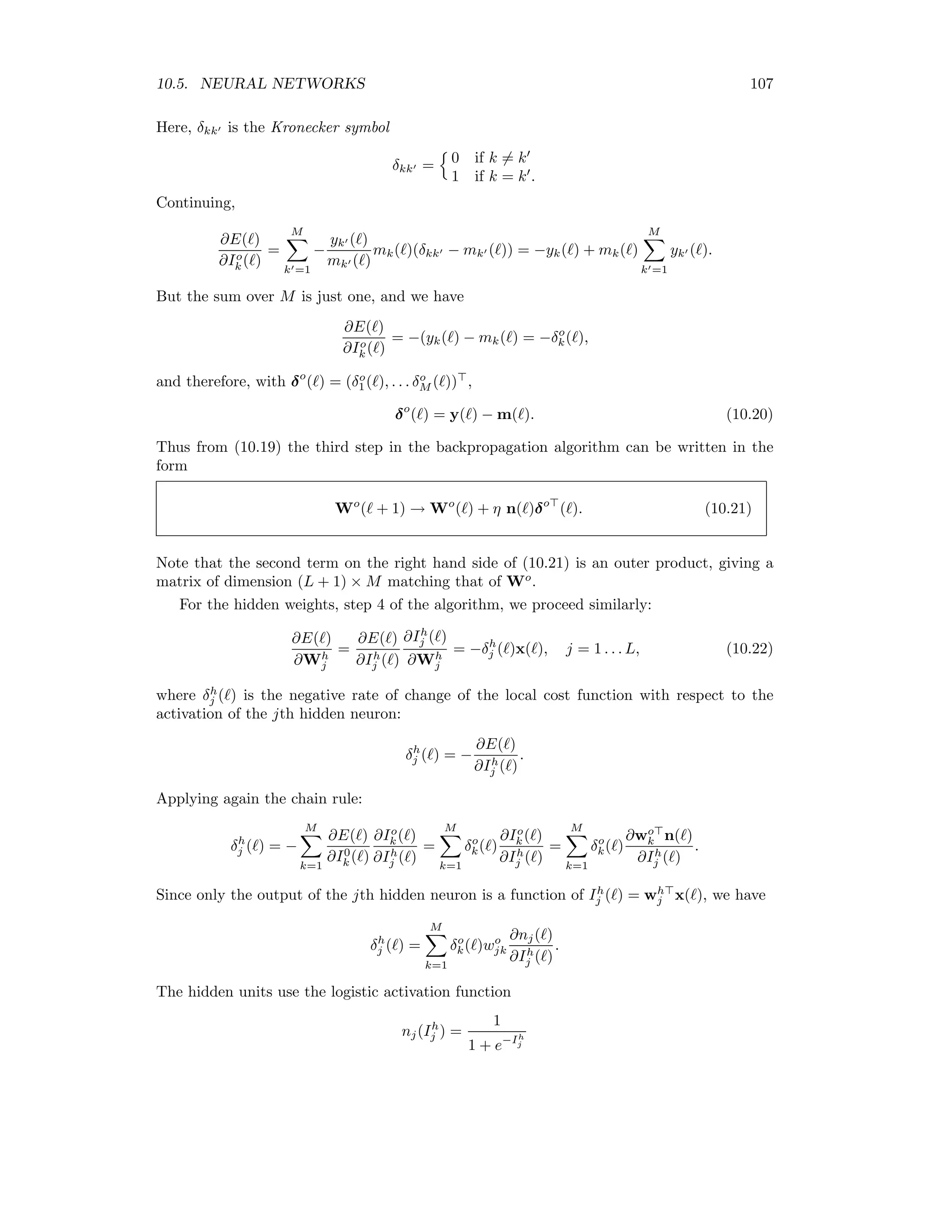 100 CHAPTER 10. SUPERVISED CLASSIFICATION ! # ! # ! # ! # ! # 1 i N j ... ... ~ q X b E E E E 01 x1( ) xi( ) xN ( ) ! # ! # 1 L B w s 0 E ... ... E ! # k ! # ! # 1 M ... ... ! # … w q E ‚ … b E ‚ 0 b E 0 m1( ) mk( ) mM ( ) Wh WoE 1 n1 nj nL E E E Figure 10.4: A two-layer, feed-forward neural network with L hidden neurons for classiﬁca- tion of N-dimensional data into M classes. In terms of the weight matrices Wh = (wh 1 , wh 2 , . . . wh L), Wo = (wo 1, wo 2, . . . wo M ), we can write this compactly as n = 1 g(Wh x) . The vector n is then fed to the output layer. If we interpret the outputs as probabilities, then we must ensure that 0 ≤ mk ≤ 1, k = 1 . . . M, and, furthermore, that M k=1 mk = 1. This can be done by using a modiﬁed logistic activation function for the output neurons, called softmax: mk(n) = eIo k (n) eIo 1 (n) + eIo 2 (n) + . . . + eIo M (n) , where Io k(n) = wo k n. 