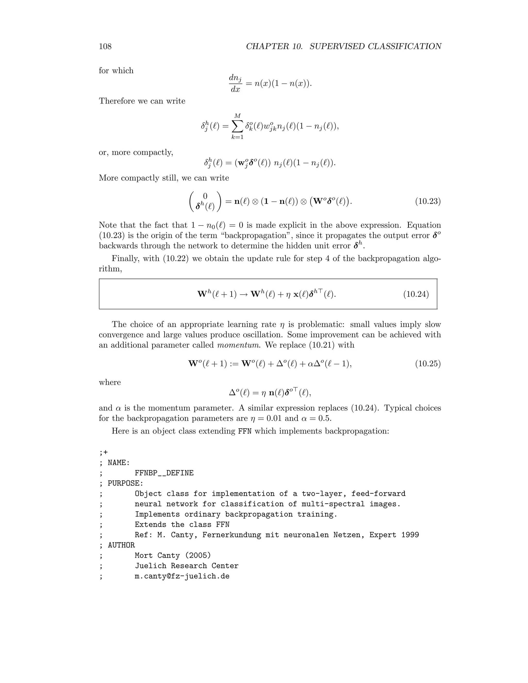 10.5. NEURAL NETWORKS 101 To quote Bishop [Bis95], “ ... such networks can approximate arbitrarily well any functional continu- ous mapping from one ﬁnite dimensional space to another, provided the number L of hidden units is suﬃciently large. An important corollary of this result is, that in the context of a classiﬁcation problem, networks with sigmoidal non- linearities and two layers of weights can approximate any decision boundary to arbitrary accuracy. More generally, the capability of such networks to approx- imate general smooth functions allows them to model posterior probabilities of class membership.” 10.5.2 Cost functions We haven’t yet considered the correct choice of synaptic weights. This procedure is called training the network. The training data can be represented as the set of labelled pairs {(x( ), y( )) | = 1 . . . p}, where y( ) = (0, 0 . . . 0, 1, 0 . . . 0) is an M-dimensional vector of zeroes, with a “1” at the kth position to indicate that x( ) belongs to class Ck. An intuitive training criterion is then the quadratic cost function E(Wh , Wo ) = 1 2 p =1 y( ) − m( ) 2 . (10.13) We must adjust the network weights so as to minimize E. Equivalently we can minimize the local cost functions E( ) := 1 2 y( ) − m( ) 2 , = 1 . . . p. (10.14) An alternative cost function can be obtained with the following argument: Choose the synaptic weights so as to maximize the probability of observing the training data: P(x( ), y( )) = P(y( ) | x( ))P(x( )) → max . The neural network predicts the posterior class membership probability, which we can write as P(y( ) | x( )) = M k=1 [ mk(x( )) ]yk( ) . For example: P((1, 0 . . . 0) |x) = m1(x)1 m2(x)0 smM (x)0 = m1(x). Therefore we wish to maximize M k=1 [ mk(x(i)) ]yk(i) P(x( )) 