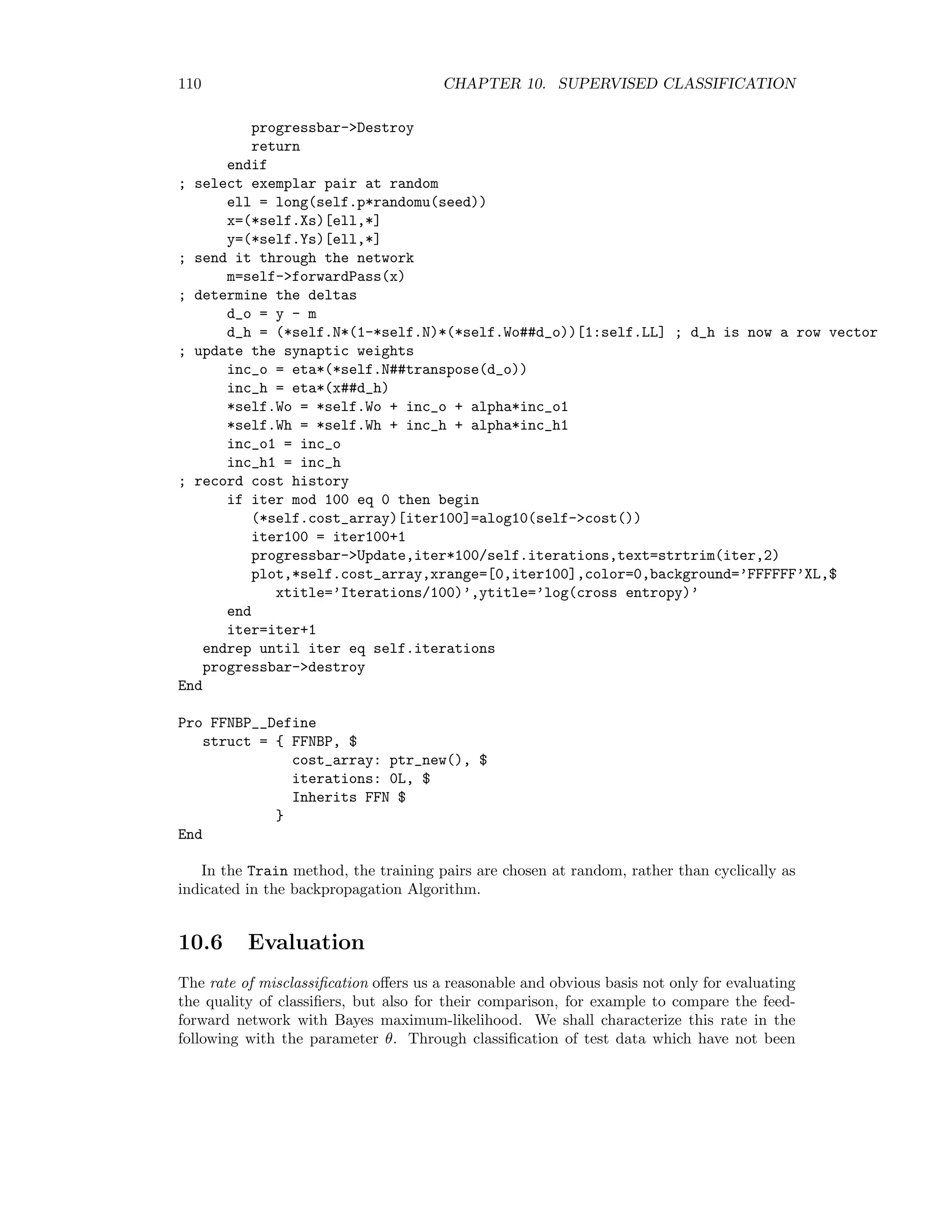10.5. NEURAL NETWORKS 103 It is symmetric and it must be positive deﬁnite for a local minimum. It is positive deﬁnite if all of its eigenvalues are positive, see Appendix C. A local minimum can be found with various search algorithms. Backpropagation is the most well-known and extensively used method and is described below. It is used in the stan- dard ENVI neural network for supervised classiﬁcation. However much better algorithms exist, such as scaled conjugate gradient or Kalman ﬁlter. These are discussed in detail in Appendix C. ENVI plug-ins for supervised classiﬁcation with a feed forward neu- ral network trained with conjugate gradient and a fast Kalman ﬁlter algorithm are given in Appendices D.7 and D.8. 10.5.4 Backpropagation We will develop a training algorithm for the two-layer, feed-forward neural network of Figure 10.4. Our starting point is the local version of the cost function (10.15), E( ) = − M k=1 yk( ) log mk( ), = 1 . . . p, (10.17) or, in vector form E( ) = −y ( ) log m( ), which we wish to minimize with respect to the synaptic weights represented by the (N+1)×L matrix Wh = (wh 1 , wh 2 , . . . wh L) and the (L + 1) × M matrix Wo = (wo 1, wo 2, . . . wo M ). The following IDL object class FFN mirrors the network architecture of Figure 10.4 and will form the basis for the implementation of the training algorithms developed here and in Appendix C: ;+ ; NAME: ; FFN__DEFINE ; PURPOSE: ; Object class for implementation of a two-layer, feed-forward ; neural network for classification of multi-spectral images. ; This is a generic class with no training methods. ; Ref: M. Canty, Fernerkundung mit neuronalen Netzen, Expert 1999 ; AUTHOR ; Mort Canty (2005) ; Juelich Research Center ; m.canty@fz-juelich.de ; CALLING SEQUENCE: ; ffn = Obj_New(FFN,Xs,Ys,L) ; ARGUMENTS: ; Xs: array of observation column vectors ; Ys: array of class label column vectors of form (0,0,1,0,0,...0)^T ; L: number of hidden neurons ; KEYWORDS ; None ; METHODS (external): ; FORWARDPASS: propagate a biased input column vector through the network 